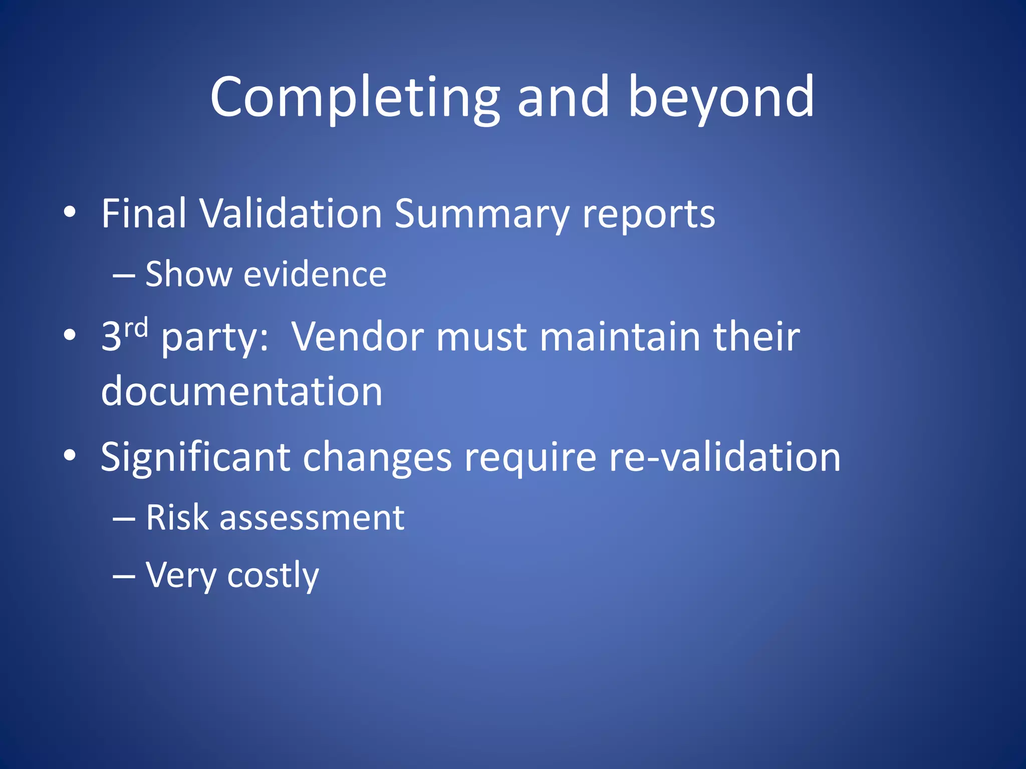 Completing and beyond 
• Final Validation Summary reports 
– Show evidence 
• 3rd party: Vendor must maintain their 
documentation 
• Significant changes require re-validation 
– Risk assessment 
– Very costly 
 