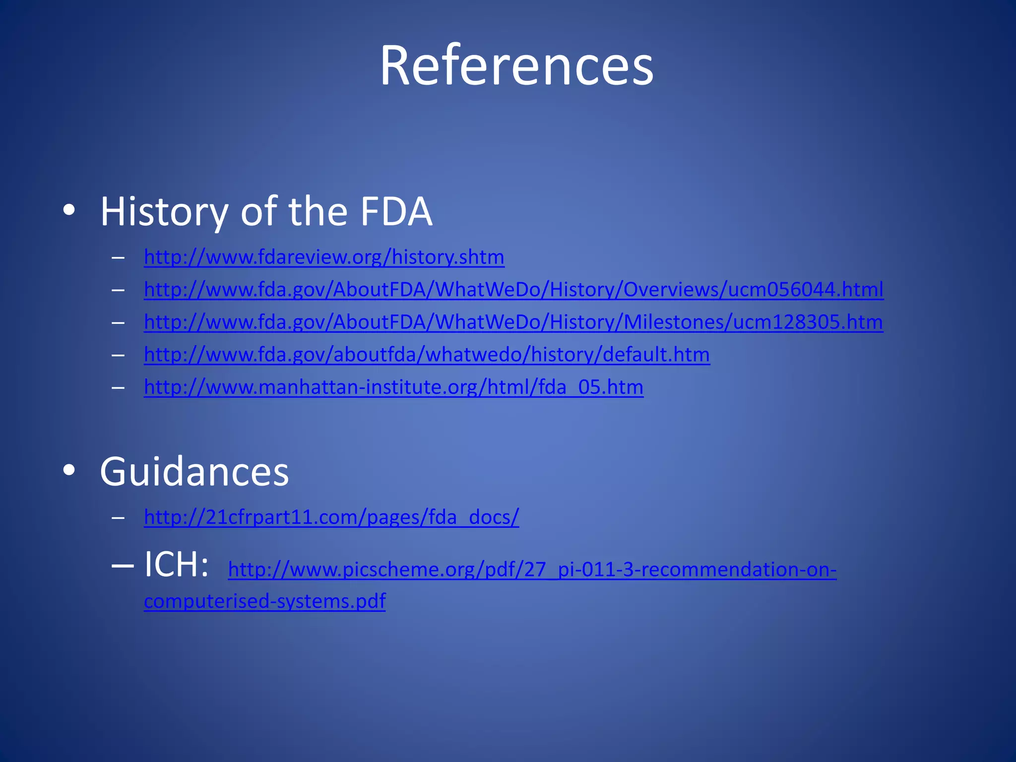 References 
• History of the FDA 
– http://www.fdareview.org/history.shtm 
– http://www.fda.gov/AboutFDA/WhatWeDo/History/Overviews/ucm056044.html 
– http://www.fda.gov/AboutFDA/WhatWeDo/History/Milestones/ucm128305.htm 
– http://www.fda.gov/aboutfda/whatwedo/history/default.htm 
– http://www.manhattan-institute.org/html/fda_05.htm 
• Guidances 
– http://21cfrpart11.com/pages/fda_docs/ 
– ICH: http://www.picscheme.org/pdf/27_pi-011-3-recommendation-on-computerised- 
systems.pdf 
 