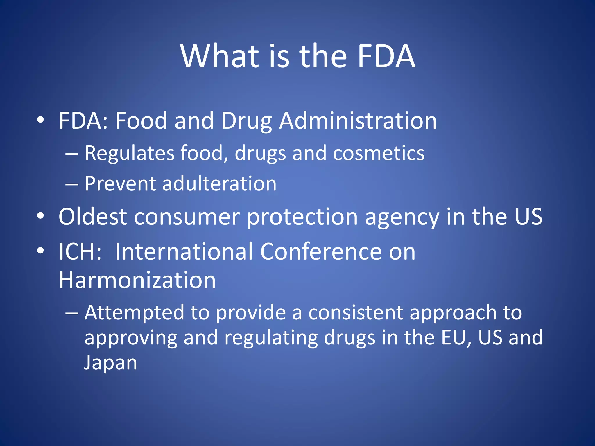What is the FDA 
• FDA: Food and Drug Administration 
– Regulates food, drugs and cosmetics 
– Prevent adulteration 
• Oldest consumer protection agency in the US 
• ICH: International Conference on 
Harmonization 
– Attempted to provide a consistent approach to 
approving and regulating drugs in the EU, US and 
Japan 
 
