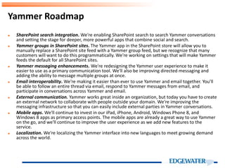 ► SharePoint search integration. We're enabling SharePoint search to search Yammer conversations
and setting the stage for deeper, more powerful apps that combine social and search.
► Yammer groups in SharePoint sites. The Yammer app in the SharePoint store will allow you to
manually replace a SharePoint site feed with a Yammer group feed, but we recognize that many
customers will want to do this programmatically. We're working on settings that will make Yammer
feeds the default for all SharePoint sites.
► Yammer messaging enhancements. We're redesigning the Yammer user experience to make it
easier to use as a primary communication tool. We'll also be improving directed messaging and
adding the ability to message multiple groups at once.
► Email interoperability. We're making it easier than ever to use Yammer and email together. You'll
be able to follow an entire thread via email, respond to Yammer messages from email, and
participate in conversations across Yammer and email.
► External communication. Yammer works great inside an organization, but today you have to create
an external network to collaborate with people outside your domain. We're improving the
messaging infrastructure so that you can easily include external parties in Yammer conversations.
► Mobile apps. We'll continue to invest in our iPad, iPhone, Android, Windows Phone 8, and
Windows 8 apps as primary access points. The mobile apps are already a great way to use Yammer
on the go, and we'll continue to improve the user experience as we add new features to the
service.
► Localization. We're localizing the Yammer interface into new languages to meet growing demand
across the world.
Yammer Roadmap
 