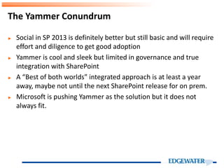 ► Social in SP 2013 is definitely better but still basic and will require
effort and diligence to get good adoption
► Yammer is cool and sleek but limited in governance and true
integration with SharePoint
► A “Best of both worlds” integrated approach is at least a year
away, maybe not until the next SharePoint release for on prem.
► Microsoft is pushing Yammer as the solution but it does not
always fit.
The Yammer Conundrum
 