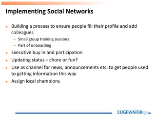 ► Building a process to ensure people fill their profile and add
colleagues
– Small group training sessions
– Part of onboarding
► Executive buy in and participation
► Updating status – chore or fun?
► Use as channel for news, announcements etc. to get people used
to getting information this way
► Assign local champions
Implementing Social Networks
 