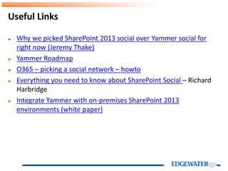 ► Why we picked SharePoint 2013 social over Yammer social for
right now (Jeremy Thake)
► Yammer Roadmap
► O365 – picking a social network – howto
► Everything you need to know about SharePoint Social – Richard
Harbridge
► Integrate Yammer with on-premises SharePoint 2013
environments (white paper)
Useful Links
 
