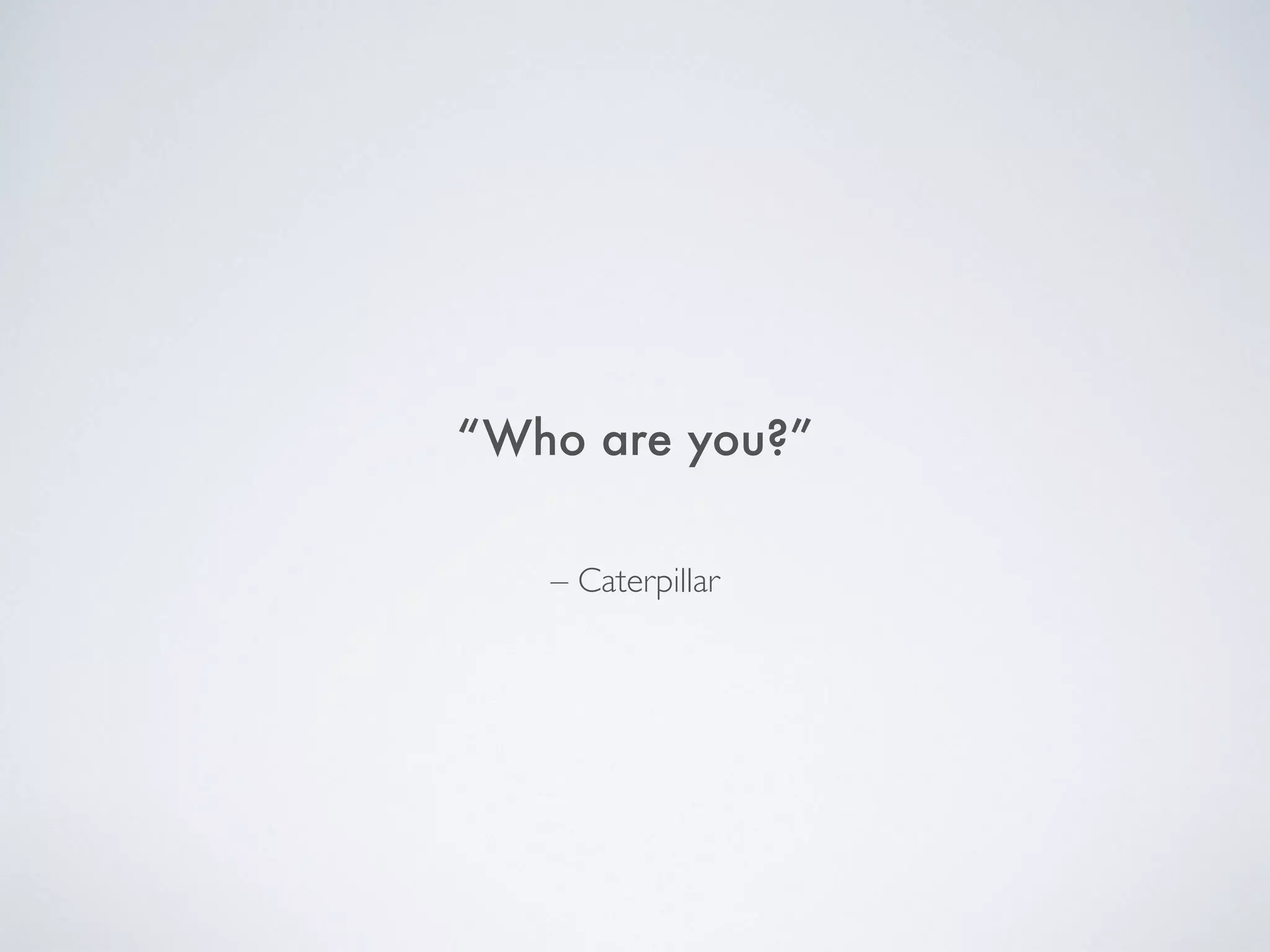 “Who are you?”
– Caterpillar