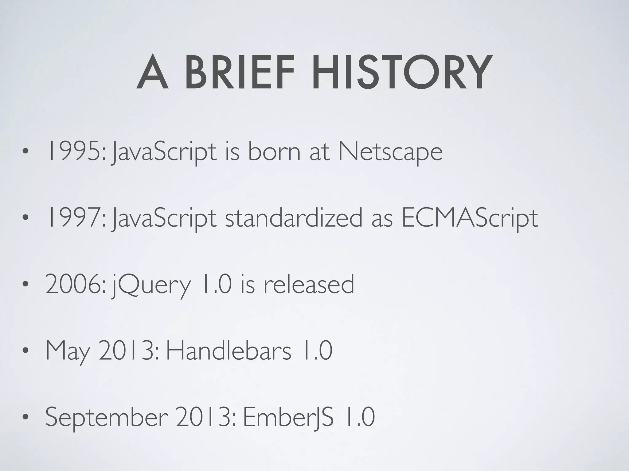 A BRIEF HISTORY
• 1995: JavaScript is born at Netscape
• 1997: JavaScript standardized as ECMAScript
• 2006: jQuery 1.0 is released
• May 2013: Handlebars 1.0
• September 2013: EmberJS 1.0