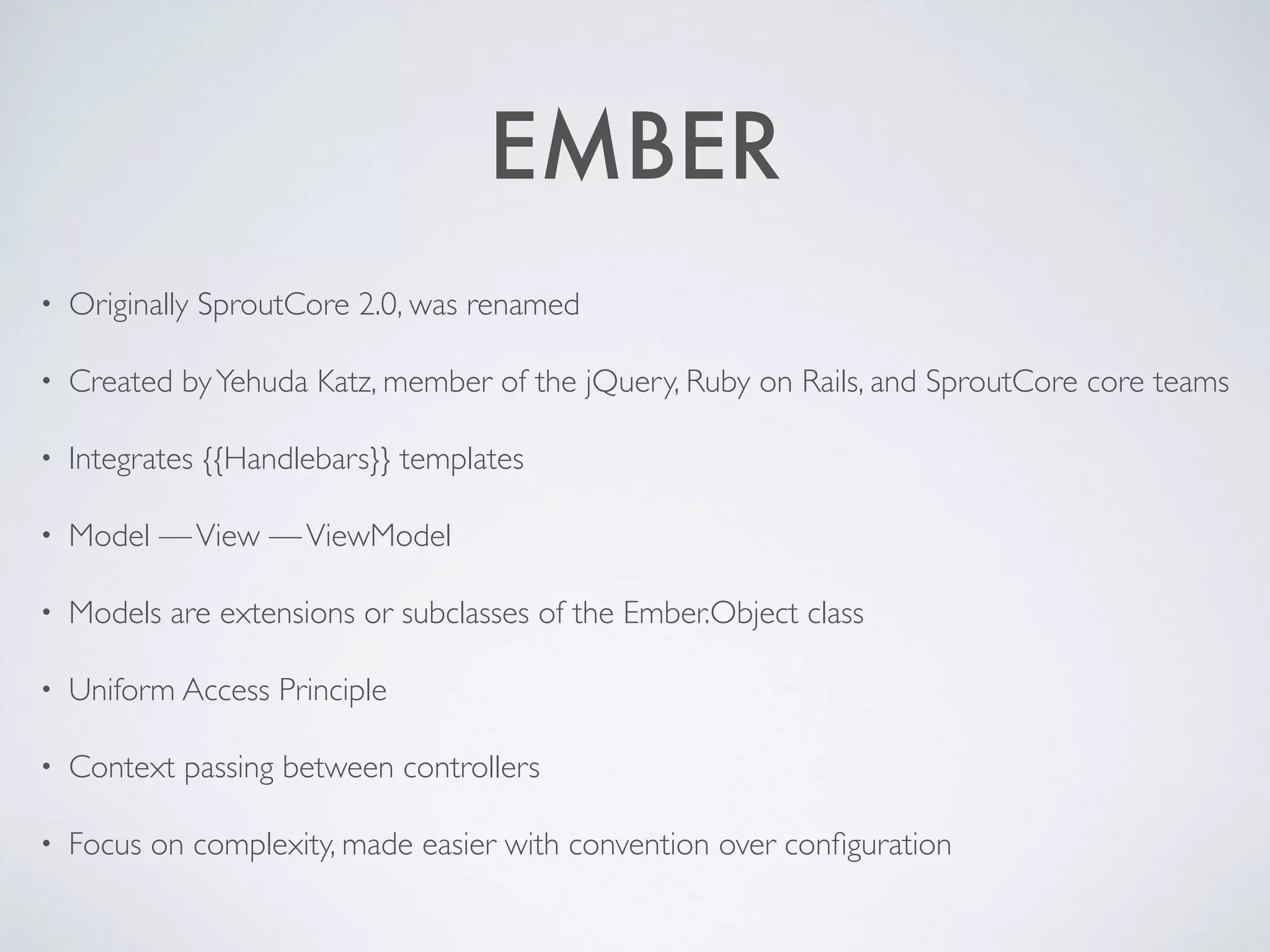 EMBER
• Originally SproutCore 2.0, was renamed
• Created by Yehuda Katz, member of the jQuery, Ruby on Rails, and SproutCore core teams
• Integrates {{Handlebars}} templates
• Model — View — ViewModel
• Models are extensions or subclasses of the Ember.Object class
• Uniform Access Principle
• Context passing between controllers
• Focus on complexity, made easier with convention over configuration