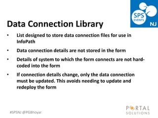 #SPSNJ @PGBhoyar
LessComplexity
Data Connection Library
• List designed to store data connection files for use in
InfoPath
• Data connection details are not stored in the form
• Details of system to which the form connects are not hard-
coded into the form
• If connection details change, only the data connection
must be updated. This avoids needing to update and
redeploy the form
 