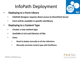 #SPSNJ @PGBhoyar
InfoPath Deployment
LessComplexity
• Deploying to a Form Library
• InfoPath Designer requires direct access to SharePoint Server
• Form will be available in specific site/library
• Deploying to a Content Type
• Creates a new content type
• Available in List and Libraries of Site
• Cons:
• Need to deploy manually to all site collections
• Manually associate content type with list/library
 