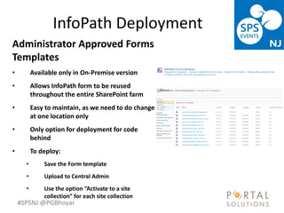 #SPSNJ @PGBhoyar
InfoPath Deployment
Administrator Approved Forms
Templates
• Available only in On-Premise version
• Allows InfoPath form to be reused
throughout the entire SharePoint farm
• Easy to maintain, as we need to do change
at one location only
• Only option for deployment for code
behind
• To deploy:
• Save the Form template
• Upload to Central Admin
• Use the option “Activate to a site
collection” for each site collection
 