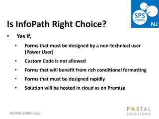 #SPSNJ @PGBhoyar
LessComplexity
Is InfoPath Right Choice?
• Yes if,
• Forms that must be designed by a non-technical user
(Power User)
• Custom Code is not allowed
• Forms that will benefit from rich conditional formatting
• Forms that must be designed rapidly
• Solution will be hosted in cloud vs on Premise
 