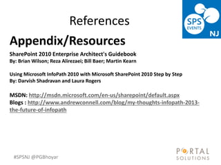 #SPSNJ @PGBhoyar
References
Appendix/Resources
SharePoint 2010 Enterprise Architect's Guidebook
By: Brian Wilson; Reza Alirezaei; Bill Baer; Martin Kearn
Using Microsoft InfoPath 2010 with Microsoft SharePoint 2010 Step by Step
By: Darvish Shadravan and Laura Rogers
MSDN: http://msdn.microsoft.com/en-us/sharepoint/default.aspx
Blogs : http://www.andrewconnell.com/blog/my-thoughts-infopath-2013-
the-future-of-infopath
 