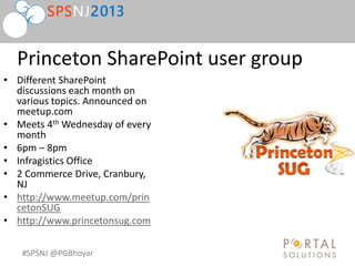 #SPSNJ @PGBhoyar
Princeton SharePoint user group
• Different SharePoint
discussions each month on
various topics. Announced on
meetup.com
• Meets 4th Wednesday of every
month
• 6pm – 8pm
• Infragistics Office
• 2 Commerce Drive, Cranbury,
NJ
• http://www.meetup.com/prin
cetonSUG
• http://www.princetonsug.com
 