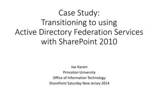 Case Study: 
Transitioning to using 
Active Directory Federation Services 
with SharePoint 2010 
Joe Karam 
Princeton University 
Office of Information Technology 
SharePoint Saturday New Jersey 2014 
 