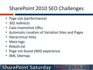 SharePoint 2010 SEO Challenges
•   Page size (performance)
•   302 redirects
•   Case-insensitive URLs
•   Automatic creation of Variation Sites and Pages
•   Hierarchical titles
•   Meta tags
•   Robots.txt
•   Page not found (404) experience
•   XML Sitemap
 