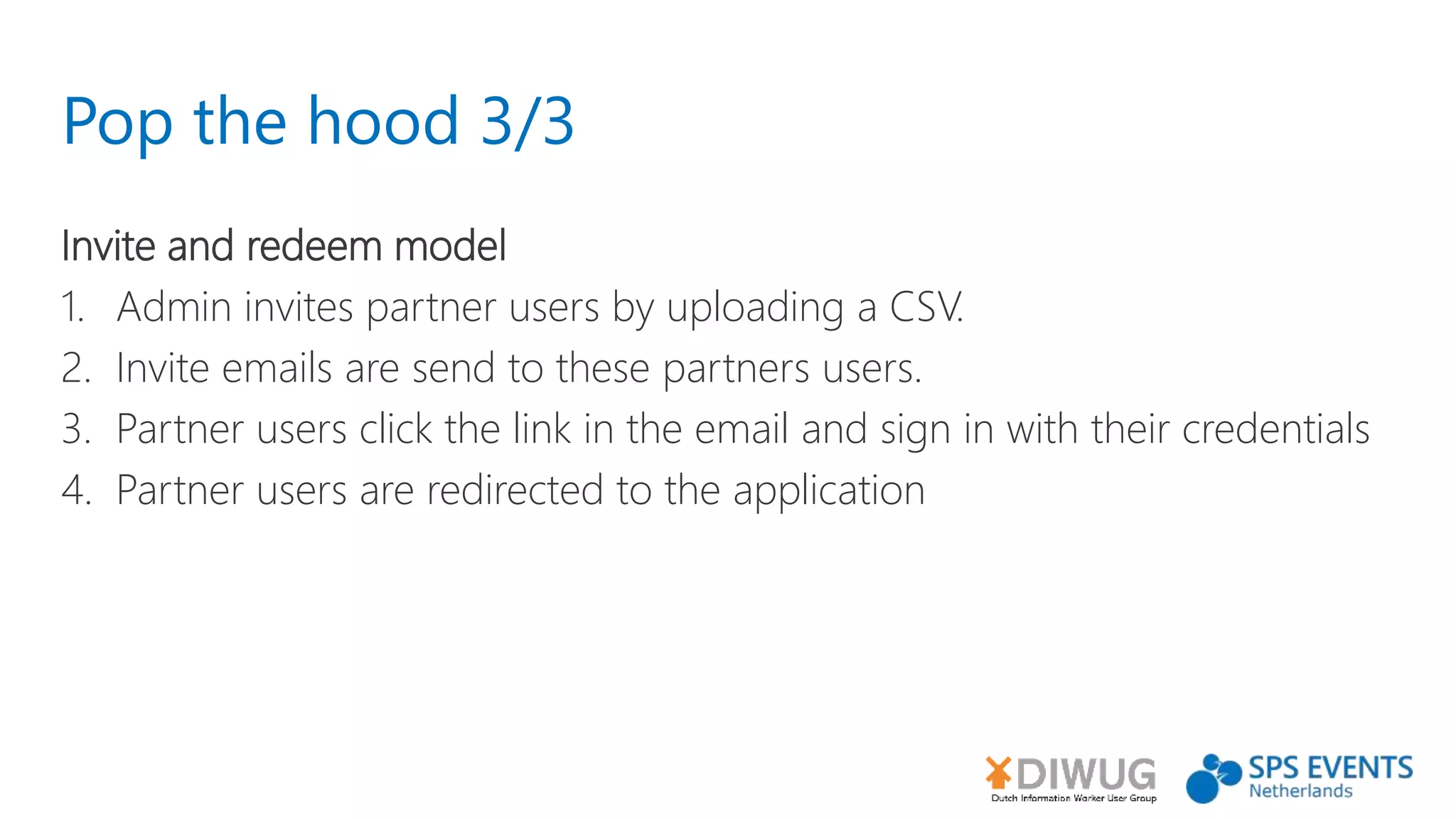 Pop the hood 3/3
Invite and redeem model
1. Admin invites partner users by uploading a CSV.
2. Invite emails are send to these partners users.
3. Partner users click the link in the email and sign in with their credentials
4. Partner users are redirected to the application
 