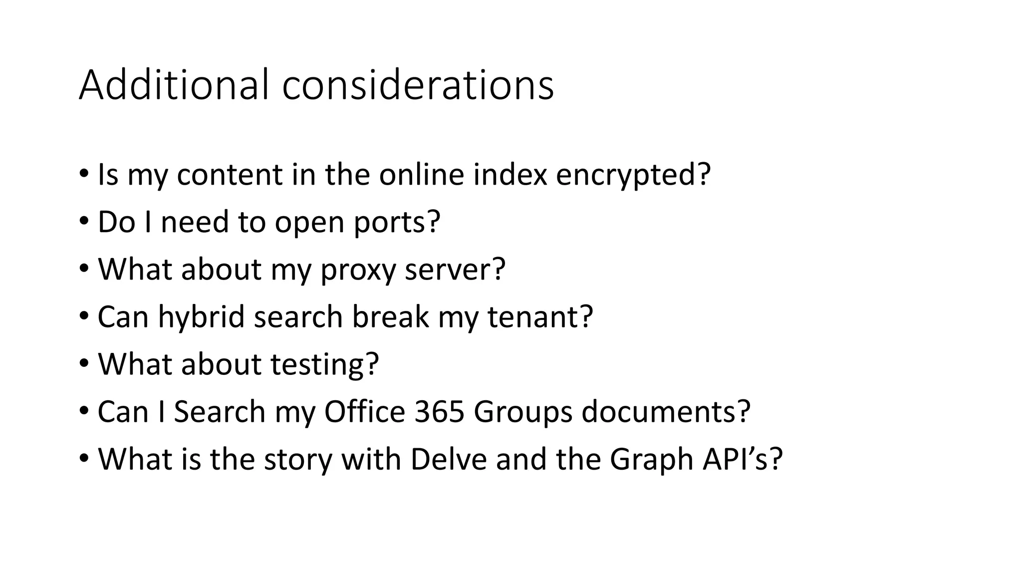 Additional considerations
• Is my content in the online index encrypted?
• Do I need to open ports?
• What about my proxy server?
• Can hybrid search break my tenant?
• What about testing?
• Can I Search my Office 365 Groups documents?
• What is the story with Delve and the Graph API’s?
 