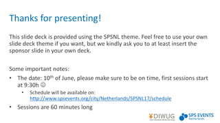 Thanks	for	presenting!
This	slide	deck	is	provided	using	the	SPSNL	theme.	Feel	free	to	use	your	own	
slide	deck	theme	if	you	want,	but	we	kindly	ask	you	to	at	least	insert	the	
sponsor	slide	in	your	own	deck.
Some	important	notes:	
• The	date:	10th of	June,	please	make	sure	to	be	on	time,	first	sessions	start	
at	9:30h	J
• Schedule	will	be	available	on:	
http://www.spsevents.org/city/Netherlands/SPSNL17/schedule
• Sessions	are	60	minutes	long
 