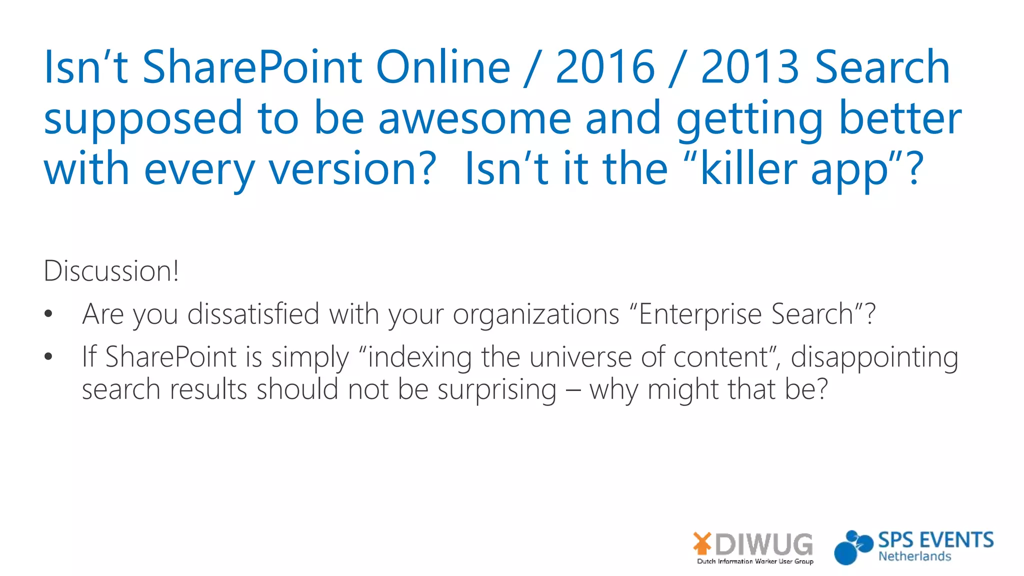 Isn’t SharePoint Online / 2016 / 2013 Search
supposed to be awesome and getting better
with every version? Isn’t it the “killer app”?
Discussion!
• Are you dissatisfied with your organizations “Enterprise Search”?
• If SharePoint is simply “indexing the universe of content”, disappointing
search results should not be surprising – why might that be?
 
