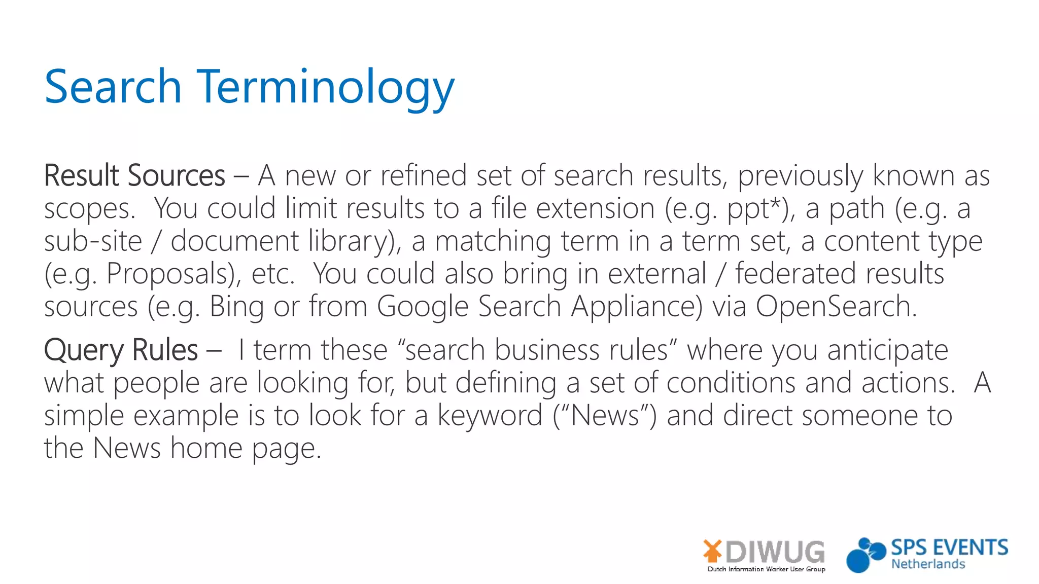 Search Terminology
Result Sources – A new or refined set of search results, previously known as
scopes. You could limit results to a file extension (e.g. ppt*), a path (e.g. a
sub-site / document library), a matching term in a term set, a content type
(e.g. Proposals), etc. You could also bring in external / federated results
sources (e.g. Bing or from Google Search Appliance) via OpenSearch.
Query Rules – I term these “search business rules” where you anticipate
what people are looking for, but defining a set of conditions and actions. A
simple example is to look for a keyword (“News”) and direct someone to
the News home page.
 