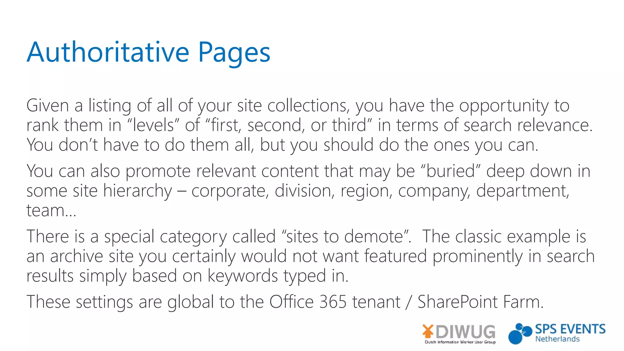 Authoritative Pages
Given a listing of all of your site collections, you have the opportunity to
rank them in “levels” of “first, second, or third” in terms of search relevance.
You don’t have to do them all, but you should do the ones you can.
You can also promote relevant content that may be “buried” deep down in
some site hierarchy – corporate, division, region, company, department,
team...
There is a special category called “sites to demote”. The classic example is
an archive site you certainly would not want featured prominently in search
results simply based on keywords typed in.
These settings are global to the Office 365 tenant / SharePoint Farm.
 