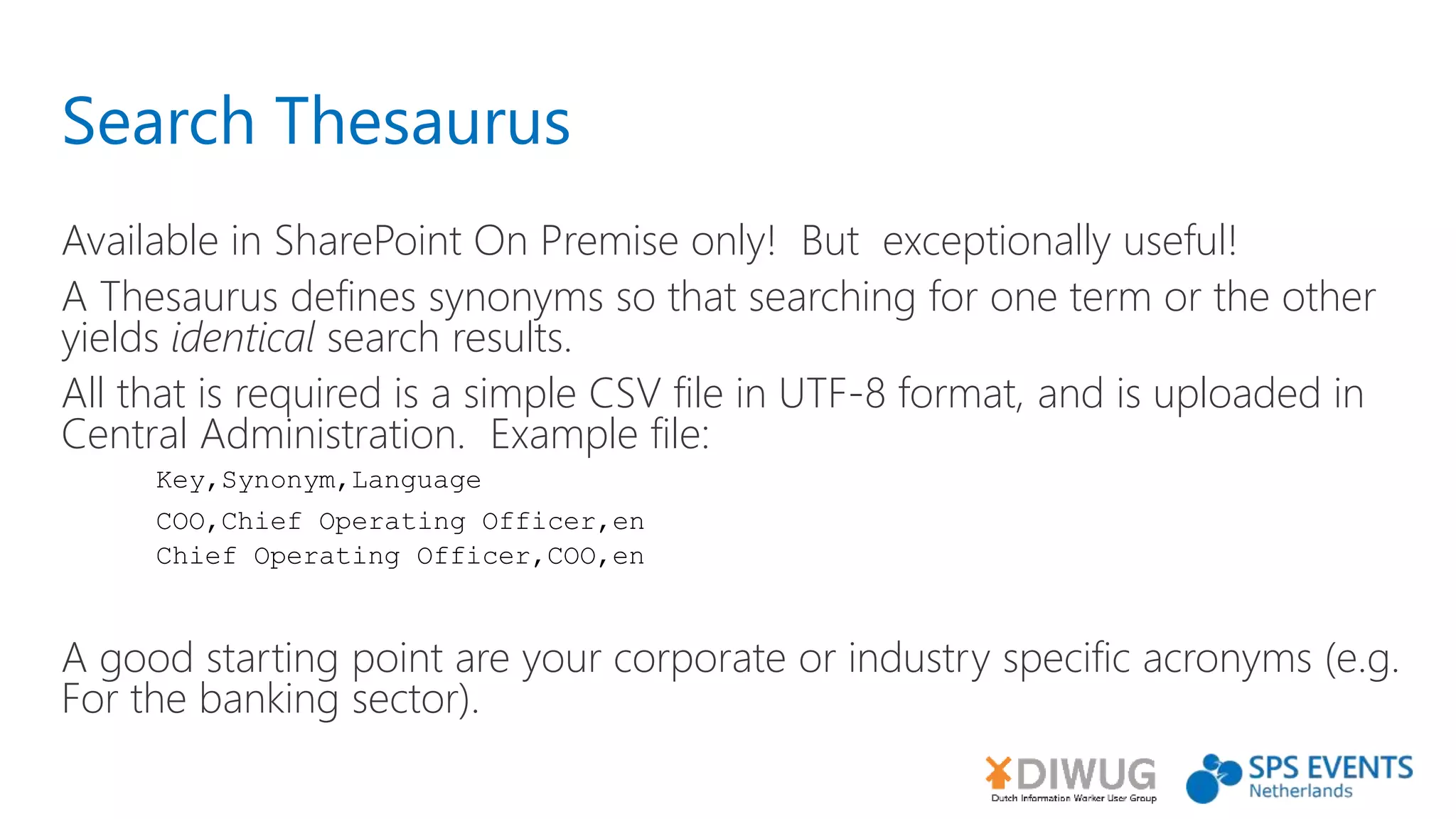 Search Thesaurus
Available in SharePoint On Premise only! But exceptionally useful!
A Thesaurus defines synonyms so that searching for one term or the other
yields identical search results.
All that is required is a simple CSV file in UTF-8 format, and is uploaded in
Central Administration. Example file:
A good starting point are your corporate or industry specific acronyms (e.g.
For the banking sector).
Key,Synonym,Language
COO,Chief Operating Officer,en
Chief Operating Officer,COO,en
 