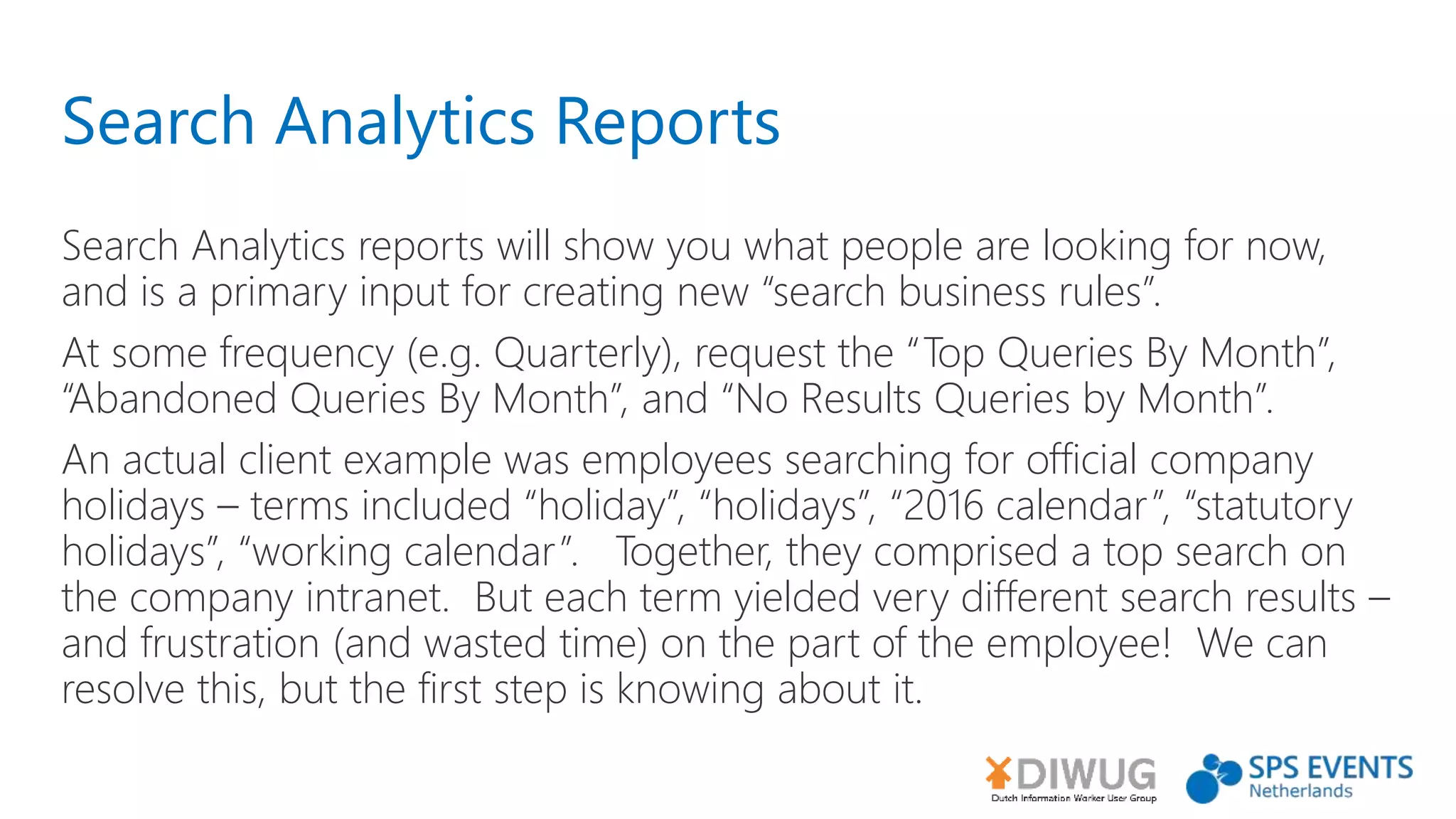 Search Analytics Reports
Search Analytics reports will show you what people are looking for now,
and is a primary input for creating new “search business rules”.
At some frequency (e.g. Quarterly), request the “Top Queries By Month”,
“Abandoned Queries By Month”, and “No Results Queries by Month”.
An actual client example was employees searching for official company
holidays – terms included “holiday”, “holidays”, “2016 calendar”, “statutory
holidays”, “working calendar”. Together, they comprised a top search on
the company intranet. But each term yielded very different search results –
and frustration (and wasted time) on the part of the employee! We can
resolve this, but the first step is knowing about it.
 