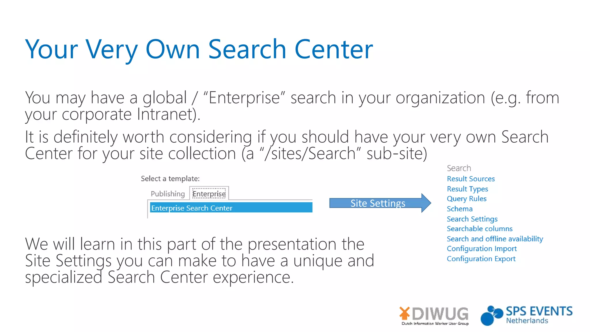 Your Very Own Search Center
You may have a global / “Enterprise” search in your organization (e.g. from
your corporate Intranet).
It is definitely worth considering if you should have your very own Search
Center for your site collection (a “/sites/Search” sub-site)
We will learn in this part of the presentation the
Site Settings you can make to have a unique and
specialized Search Center experience.
Site Settings
 