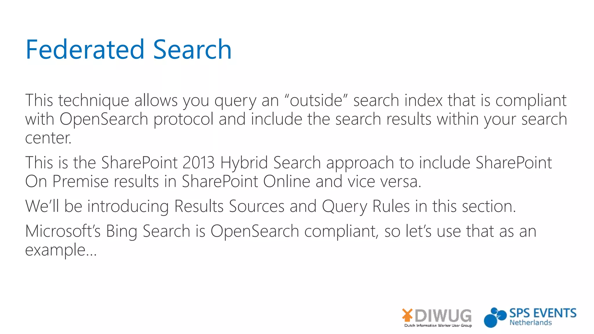 Federated Search
This technique allows you query an “outside” search index that is compliant
with OpenSearch protocol and include the search results within your search
center.
This is the SharePoint 2013 Hybrid Search approach to include SharePoint
On Premise results in SharePoint Online and vice versa.
We’ll be introducing Results Sources and Query Rules in this section.
Microsoft’s Bing Search is OpenSearch compliant, so let’s use that as an
example...
 