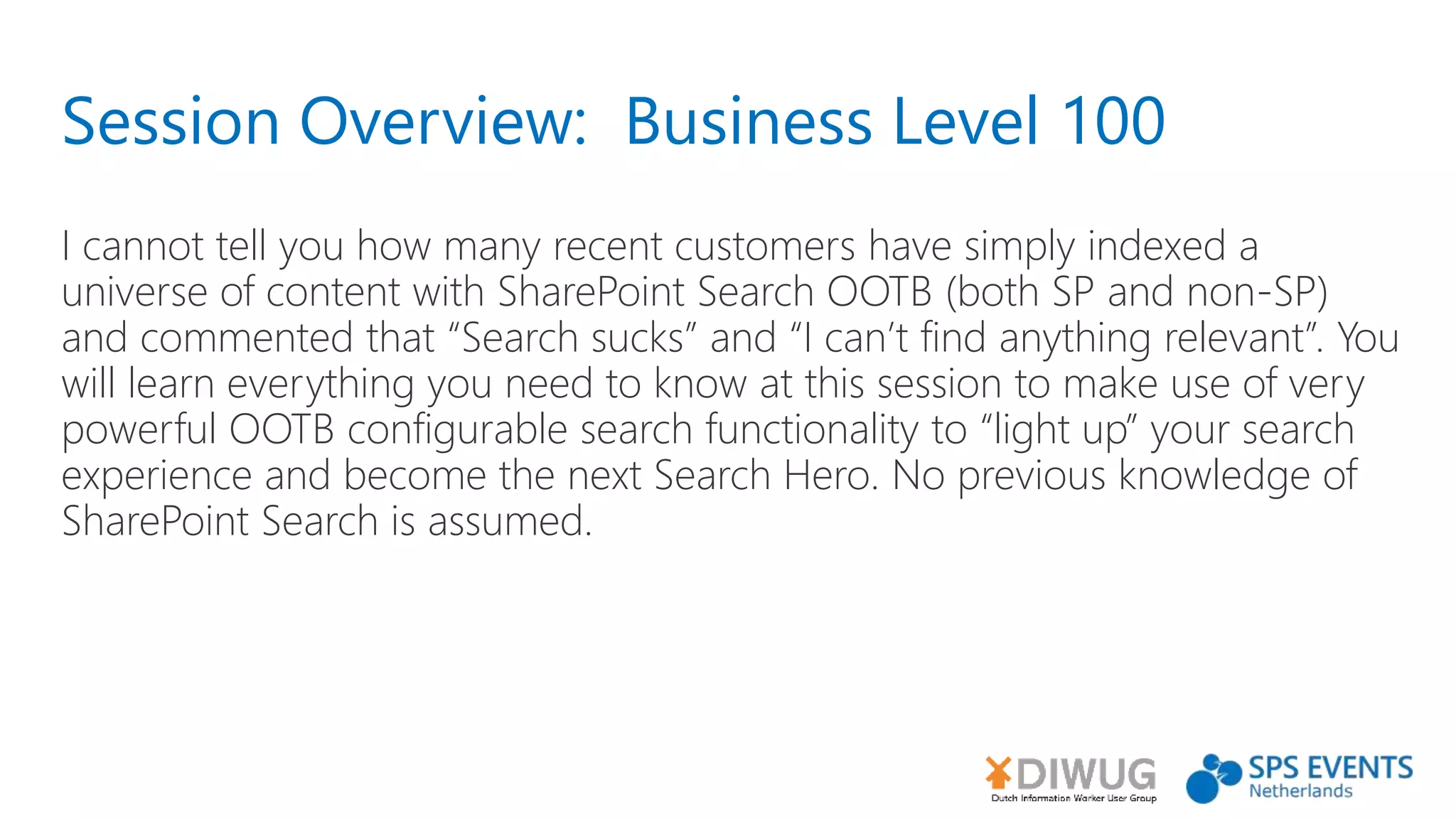 Session Overview: Business Level 100
I cannot tell you how many recent customers have simply indexed a
universe of content with SharePoint Search OOTB (both SP and non-SP)
and commented that “Search sucks” and “I can’t find anything relevant”. You
will learn everything you need to know at this session to make use of very
powerful OOTB configurable search functionality to “light up” your search
experience and become the next Search Hero. No previous knowledge of
SharePoint Search is assumed.
 