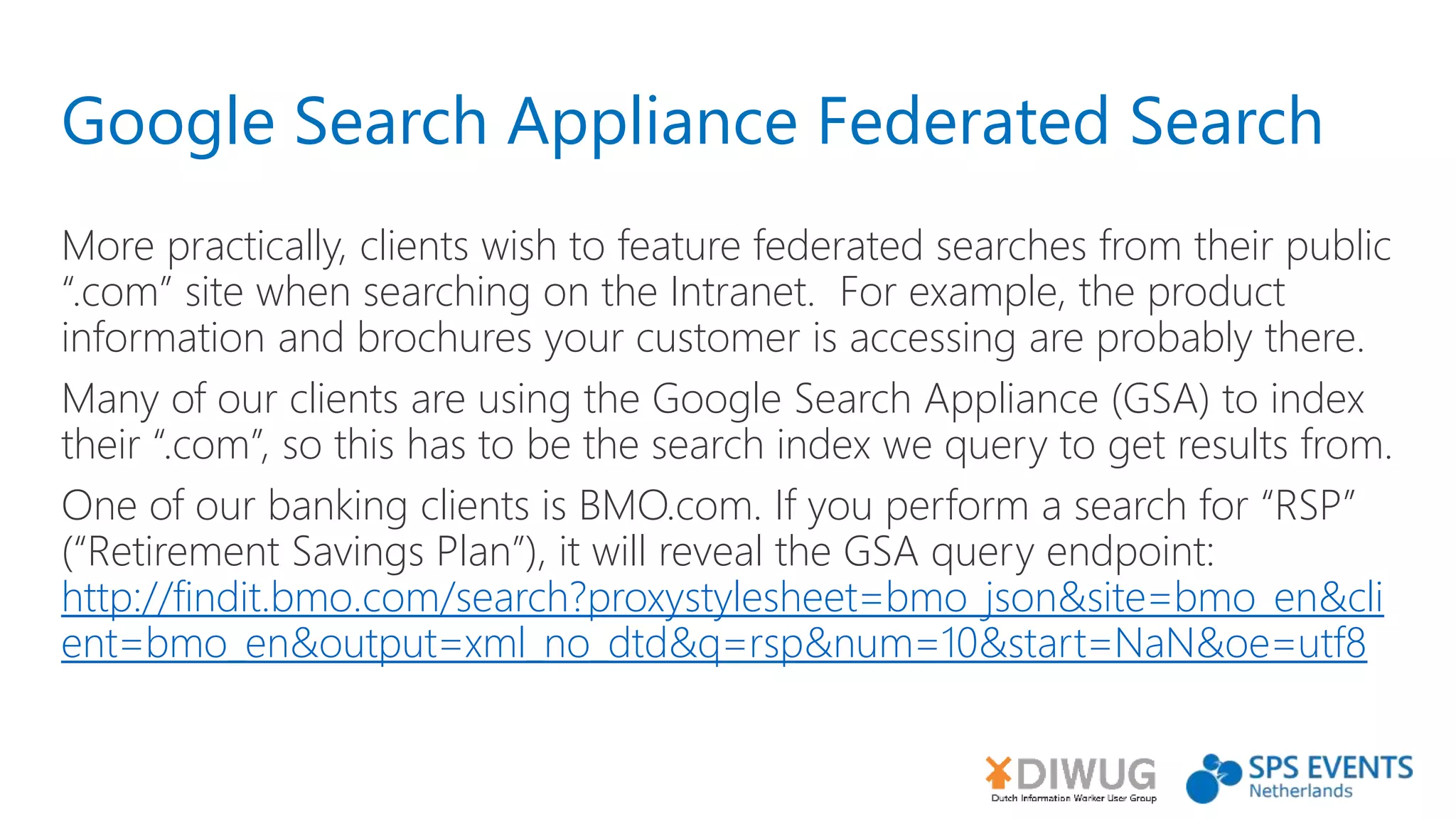 Google Search Appliance Federated Search
More practically, clients wish to feature federated searches from their public
“.com” site when searching on the Intranet. For example, the product
information and brochures your customer is accessing are probably there.
Many of our clients are using the Google Search Appliance (GSA) to index
their “.com”, so this has to be the search index we query to get results from.
One of our banking clients is BMO.com. If you perform a search for “RSP”
(“Retirement Savings Plan”), it will reveal the GSA query endpoint:
http://findit.bmo.com/search?proxystylesheet=bmo_json&site=bmo_en&cli
ent=bmo_en&output=xml_no_dtd&q=rsp&num=10&start=NaN&oe=utf8
 