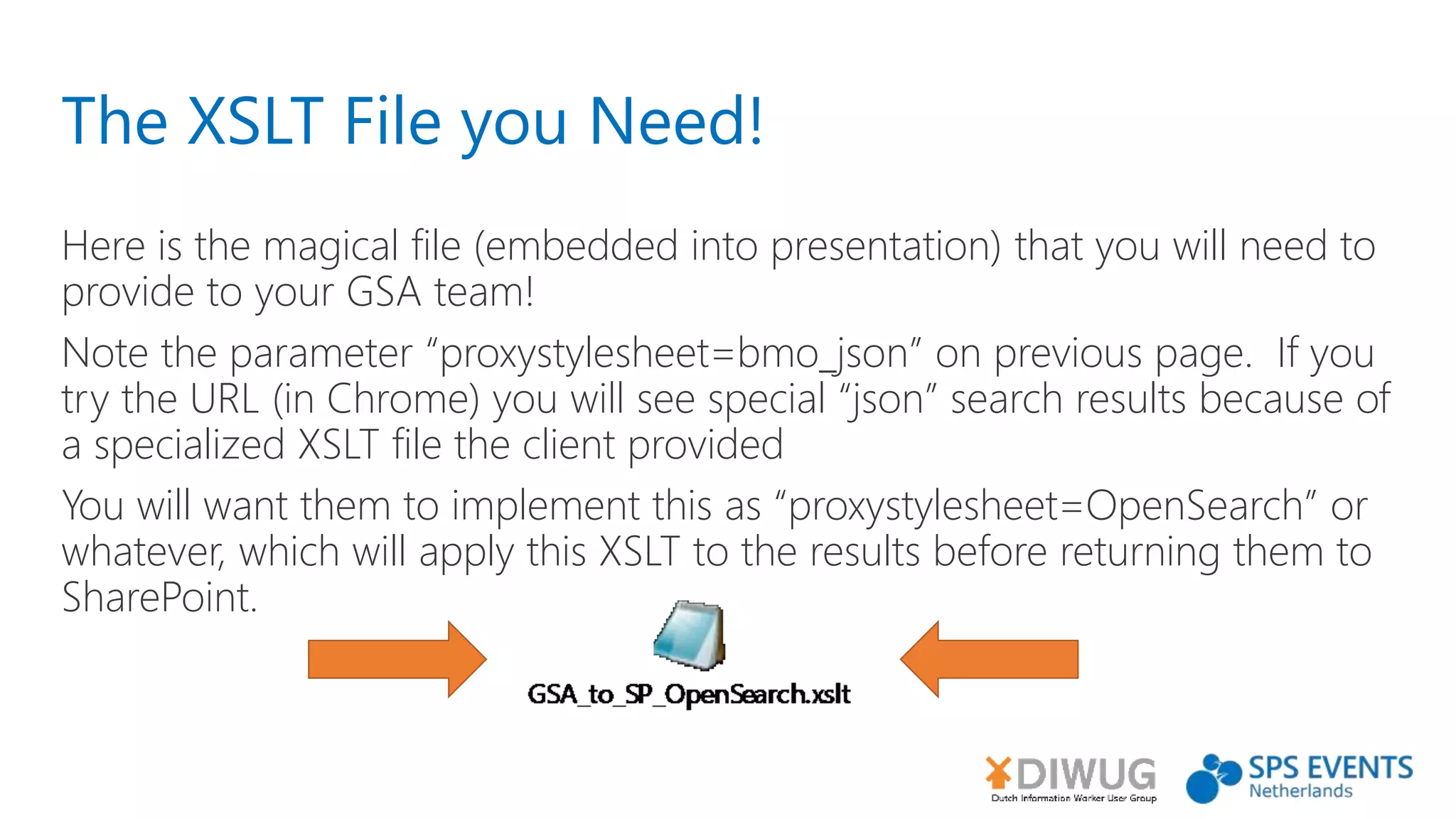 The XSLT File you Need!
Here is the magical file (embedded into presentation) that you will need to
provide to your GSA team!
Note the parameter “proxystylesheet=bmo_json” on previous page. If you
try the URL (in Chrome) you will see special “json” search results because of
a specialized XSLT file the client provided
You will want them to implement this as “proxystylesheet=OpenSearch” or
whatever, which will apply this XSLT to the results before returning them to
SharePoint.
 