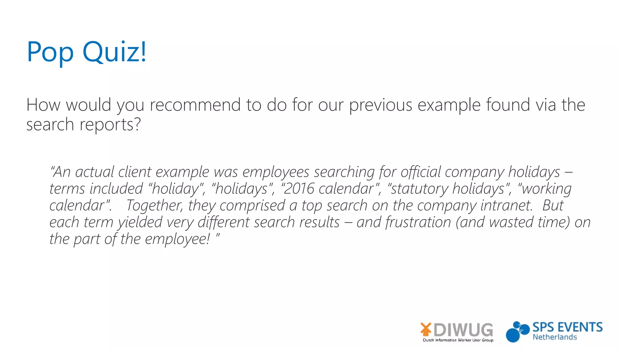 Pop Quiz!
How would you recommend to do for our previous example found via the
search reports?
“An actual client example was employees searching for official company holidays –
terms included “holiday”, “holidays”, “2016 calendar”, “statutory holidays”, “working
calendar”. Together, they comprised a top search on the company intranet. But
each term yielded very different search results – and frustration (and wasted time) on
the part of the employee! ”
 