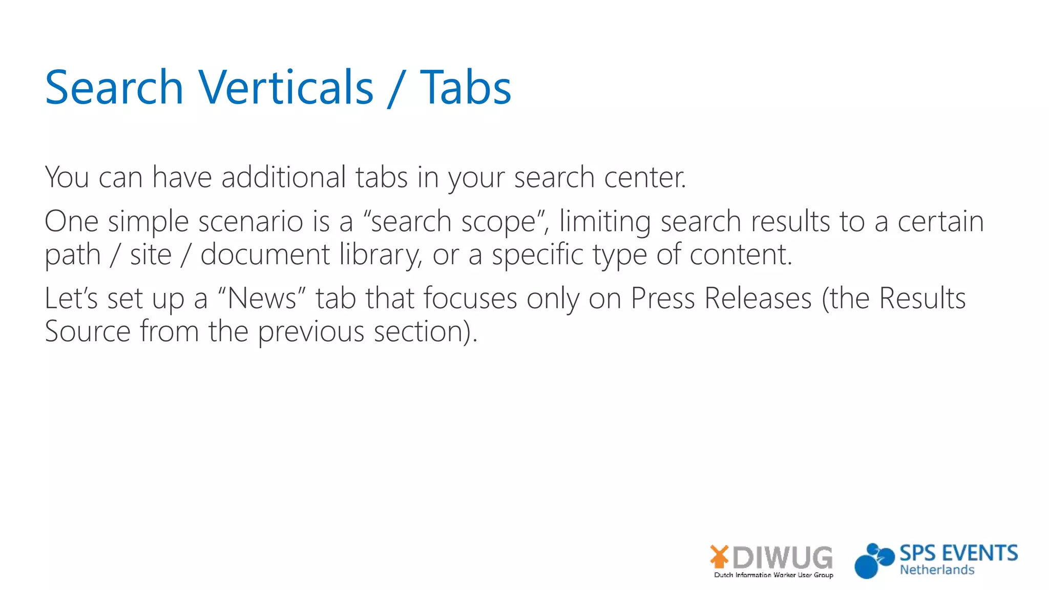 Search Verticals / Tabs
You can have additional tabs in your search center.
One simple scenario is a “search scope”, limiting search results to a certain
path / site / document library, or a specific type of content.
Let’s set up a “News” tab that focuses only on Press Releases (the Results
Source from the previous section).
 