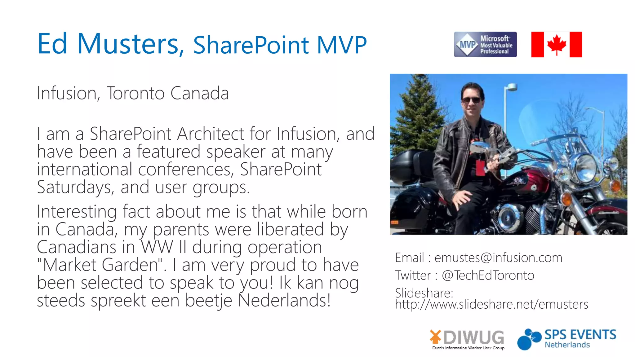 Ed Musters, SharePoint MVP
Infusion, Toronto Canada
Email : emustes@infusion.com
Twitter : @TechEdToronto
Slideshare:
http://www.slideshare.net/emusters
I am a SharePoint Architect for Infusion, and
have been a featured speaker at many
international conferences, SharePoint
Saturdays, and user groups.
Interesting fact about me is that while born
in Canada, my parents were liberated by
Canadians in WW II during operation
"Market Garden". I am very proud to have
been selected to speak to you! Ik kan nog
steeds spreekt een beetje Nederlands!
 