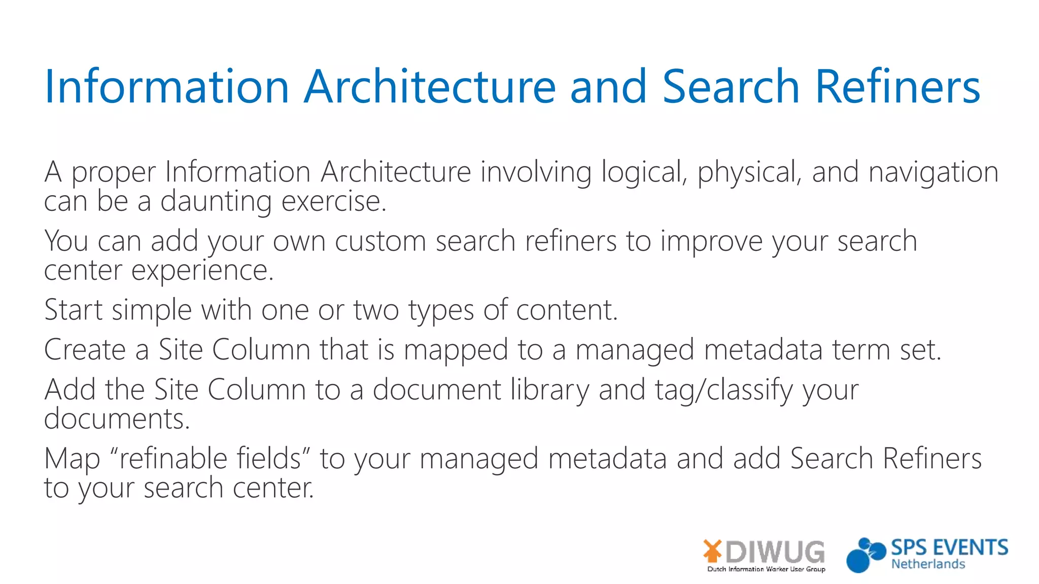 Information Architecture and Search Refiners
A proper Information Architecture involving logical, physical, and navigation
can be a daunting exercise.
You can add your own custom search refiners to improve your search
center experience.
Start simple with one or two types of content.
Create a Site Column that is mapped to a managed metadata term set.
Add the Site Column to a document library and tag/classify your
documents.
Map “refinable fields” to your managed metadata and add Search Refiners
to your search center.
 