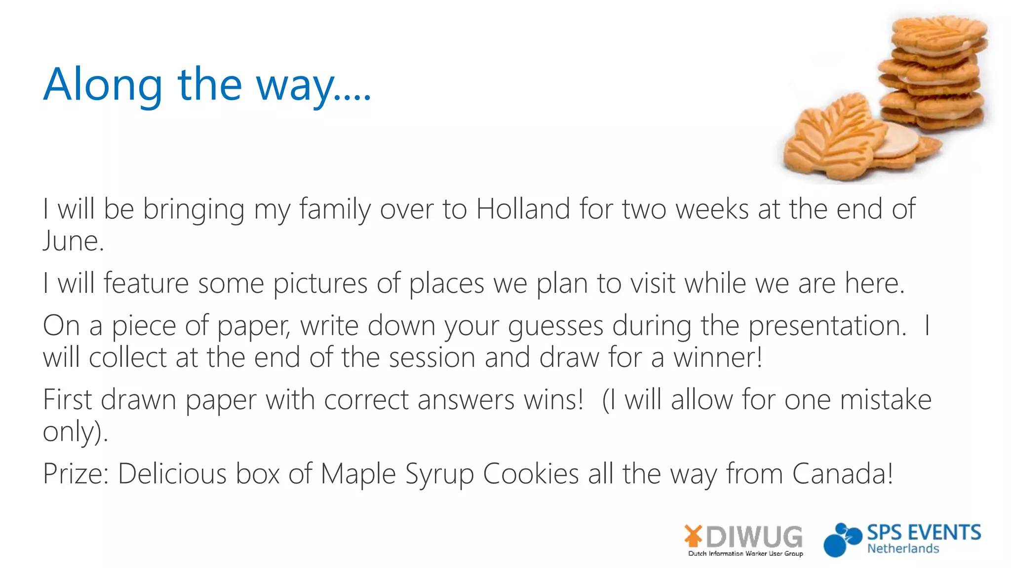 Along the way....
I will be bringing my family over to Holland for two weeks at the end of
June.
I will feature some pictures of places we plan to visit while we are here.
On a piece of paper, write down your guesses during the presentation. I
will collect at the end of the session and draw for a winner!
First drawn paper with correct answers wins! (I will allow for one mistake
only).
Prize: Delicious box of Maple Syrup Cookies all the way from Canada!
 