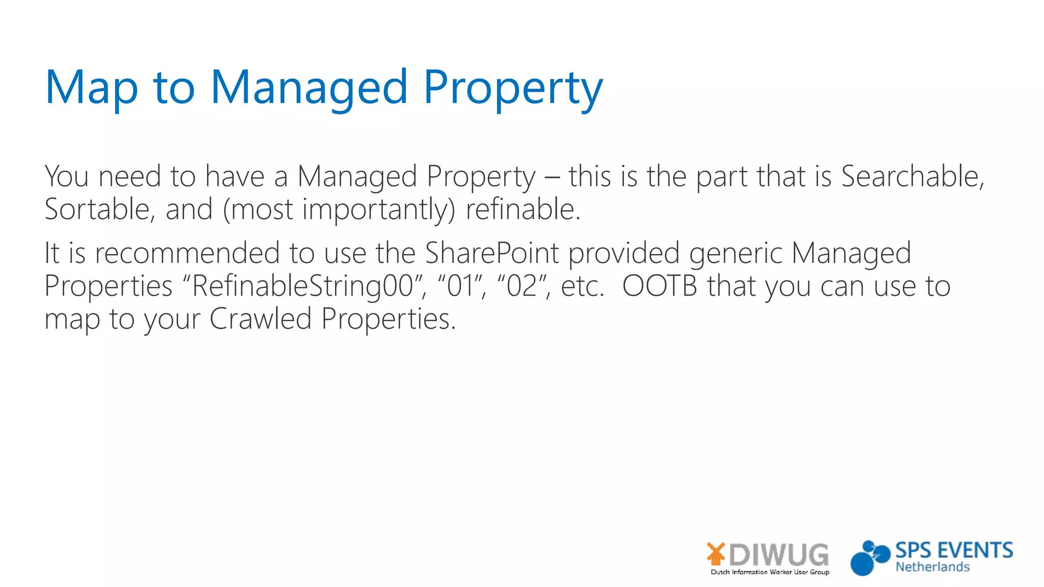 Map to Managed Property
You need to have a Managed Property – this is the part that is Searchable,
Sortable, and (most importantly) refinable.
It is recommended to use the SharePoint provided generic Managed
Properties “RefinableString00”, “01”, “02”, etc. OOTB that you can use to
map to your Crawled Properties.
 
