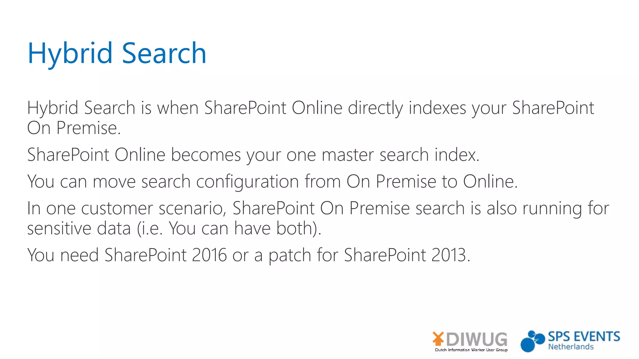 Hybrid Search
Hybrid Search is when SharePoint Online directly indexes your SharePoint
On Premise.
SharePoint Online becomes your one master search index.
You can move search configuration from On Premise to Online.
In one customer scenario, SharePoint On Premise search is also running for
sensitive data (i.e. You can have both).
You need SharePoint 2016 or a patch for SharePoint 2013.
 