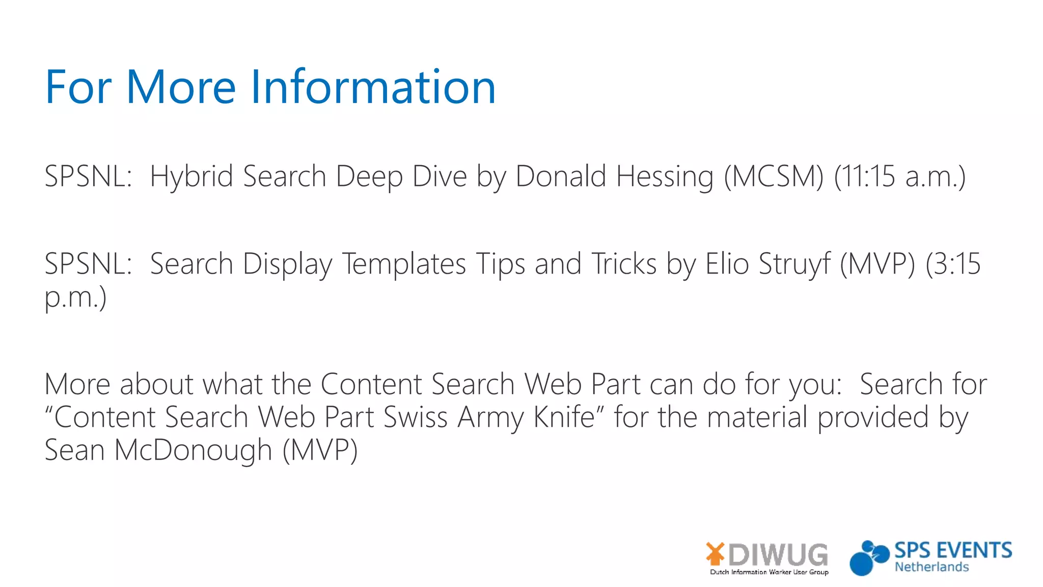 For More Information
SPSNL: Hybrid Search Deep Dive by Donald Hessing (MCSM) (11:15 a.m.)
SPSNL: Search Display Templates Tips and Tricks by Elio Struyf (MVP) (3:15
p.m.)
More about what the Content Search Web Part can do for you: Search for
“Content Search Web Part Swiss Army Knife” for the material provided by
Sean McDonough (MVP)
 