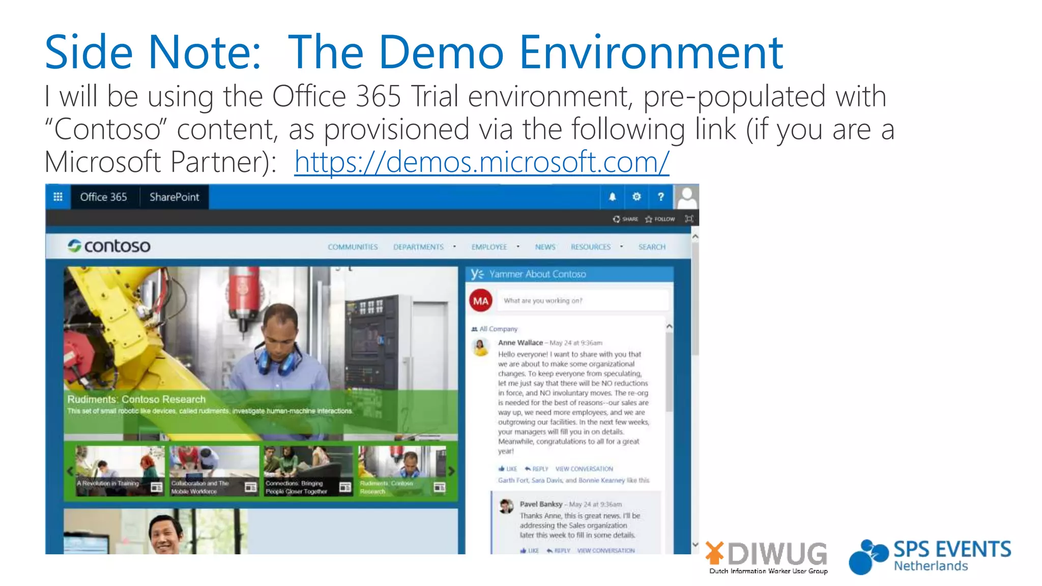 Side Note: The Demo Environment
I will be using the Office 365 Trial environment, pre-populated with
“Contoso” content, as provisioned via the following link (if you are a
Microsoft Partner): https://demos.microsoft.com/
 