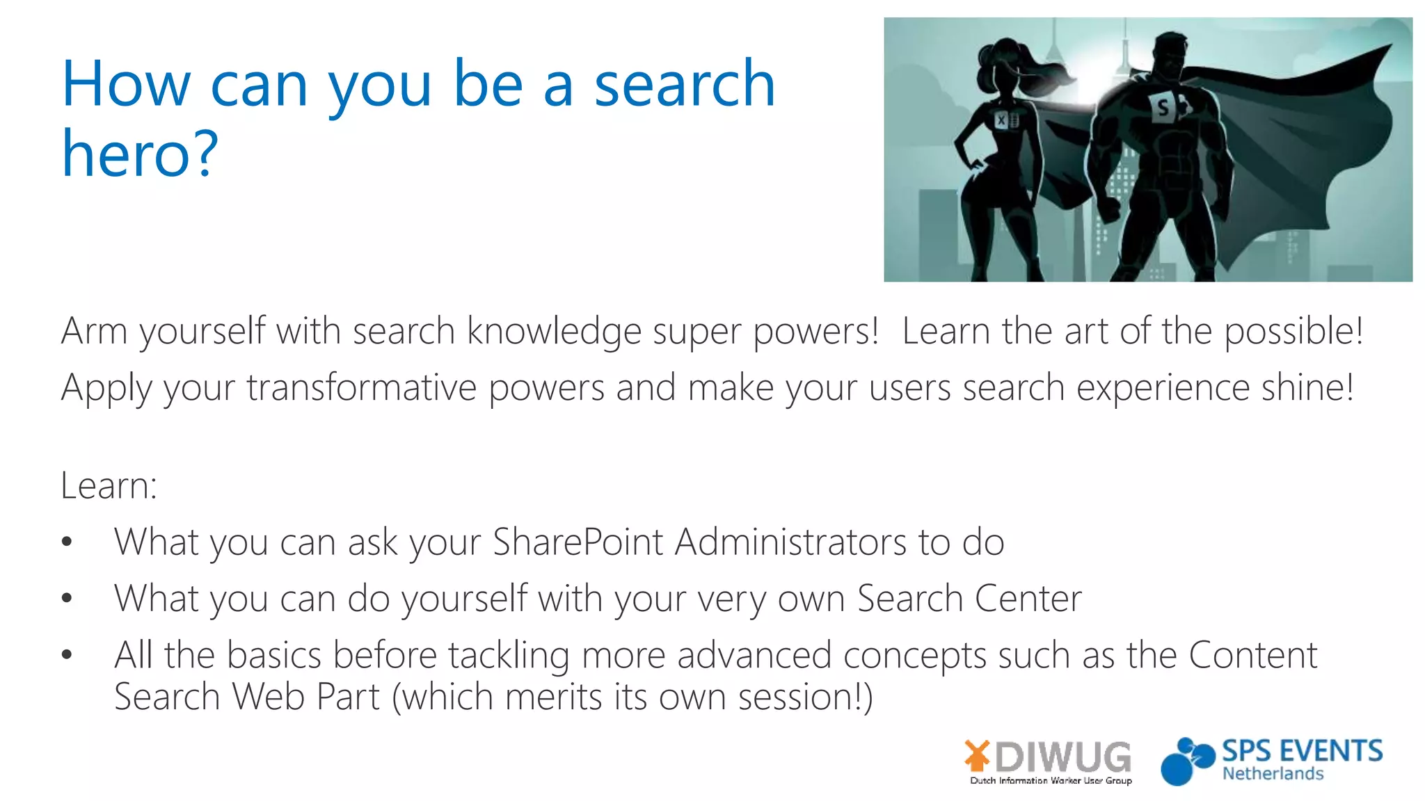 How can you be a search
hero?
Arm yourself with search knowledge super powers! Learn the art of the possible!
Apply your transformative powers and make your users search experience shine!
Learn:
• What you can ask your SharePoint Administrators to do
• What you can do yourself with your very own Search Center
• All the basics before tackling more advanced concepts such as the Content
Search Web Part (which merits its own session!)
 