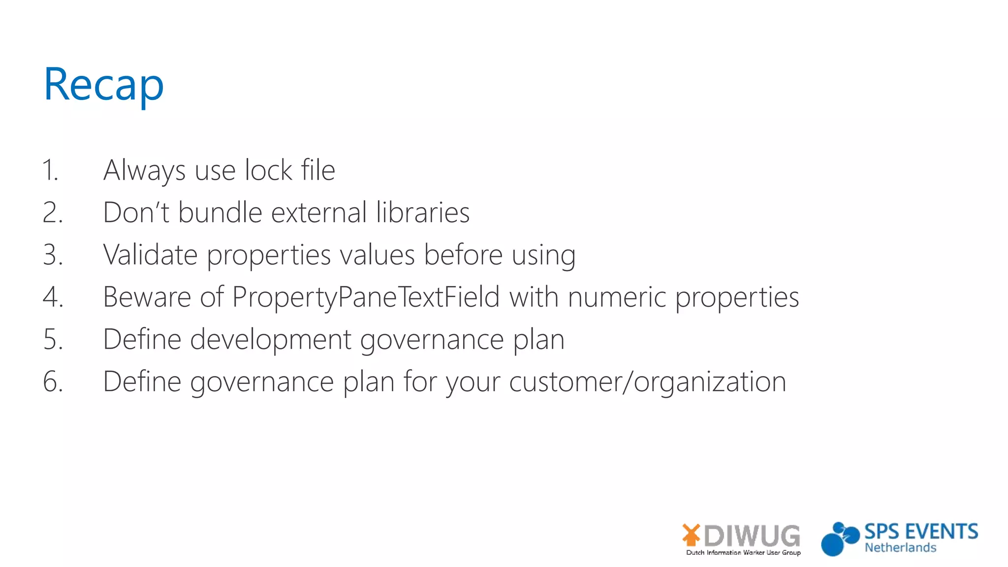 Recap
1. Always use lock file
2. Don’t bundle external libraries
3. Validate properties values before using
4. Beware of PropertyPaneTextField with numeric properties
5. Define development governance plan
6. Define governance plan for your customer/organization
 
