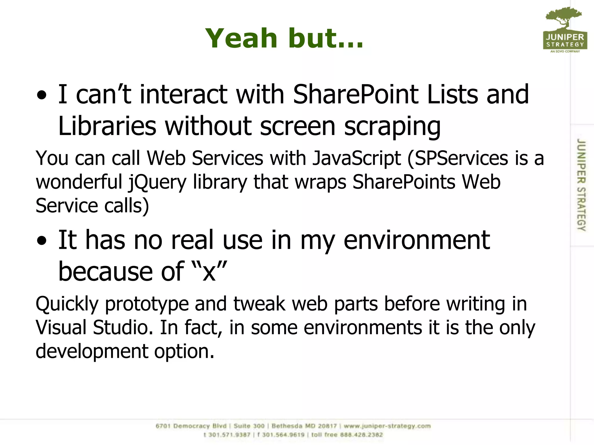 Yeah but…I can’t interact with SharePoint Lists and Libraries without screen scrapingYou can call Web Services with JavaScript (SPServices is a wonderful jQuery library that wraps SharePoints Web Service calls)It has no real use in my environment because of “x”Quickly prototype and tweak web parts before writing in Visual Studio. In fact, in some environments it is the only development option. 