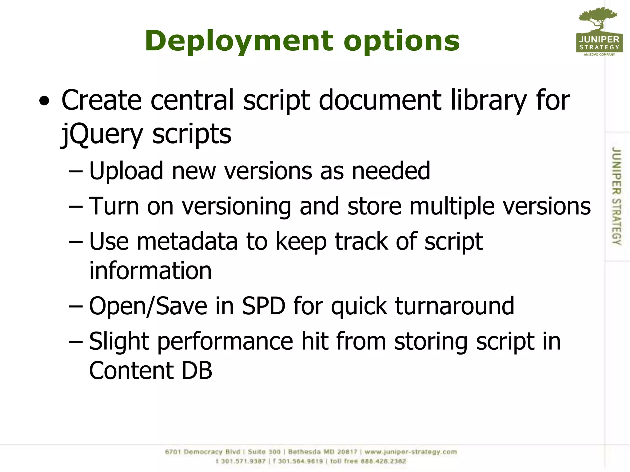 Deployment optionsCreate central script document library for jQuery scriptsUpload new versions as neededTurn on versioning and store multiple versionsUse metadata to keep track of script informationOpen/Save in SPD for quick turnaroundSlight performance hit from storing script in Content DB