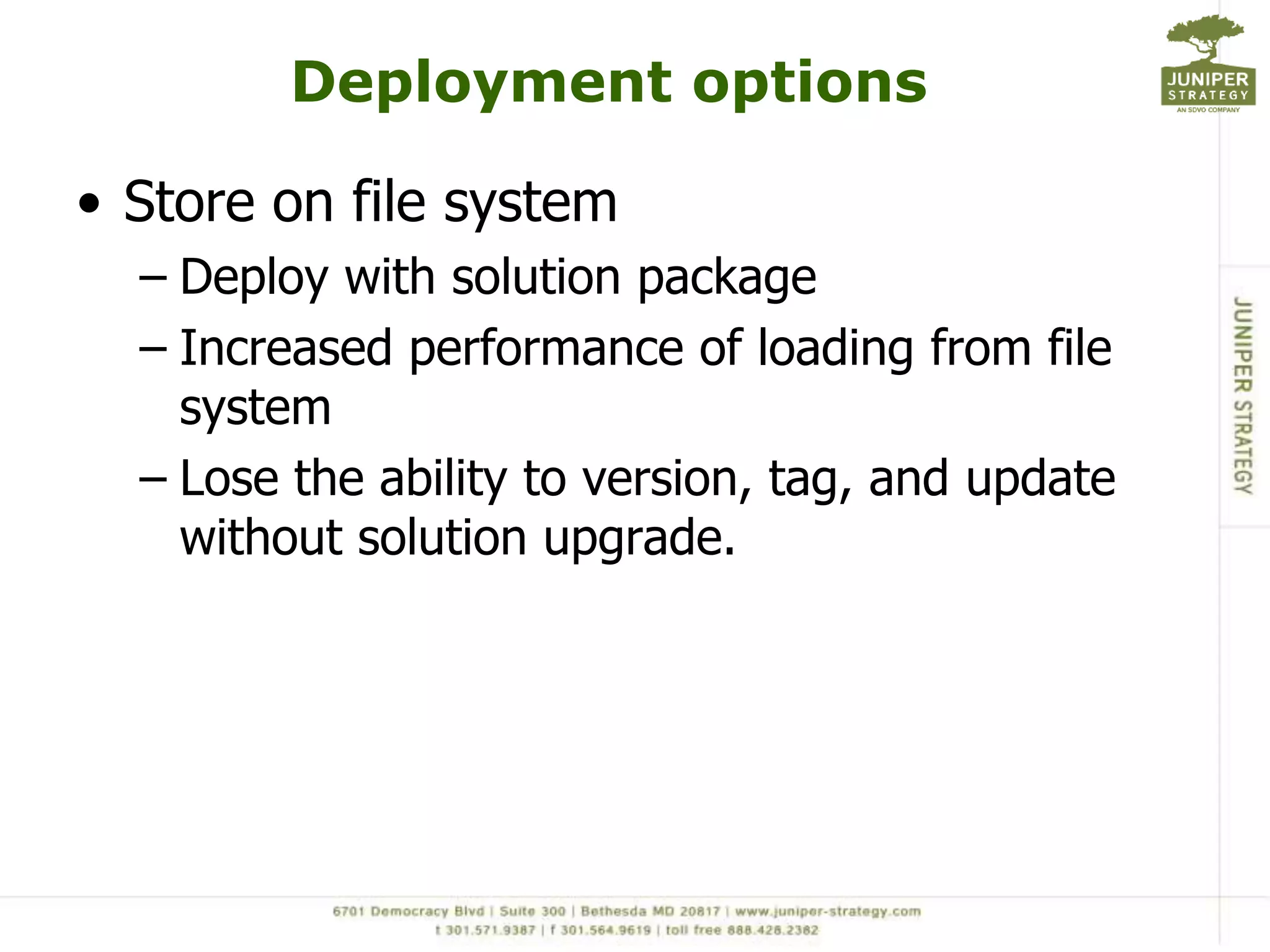 Deployment optionsStore on file systemDeploy with solution packageIncreased performance of loading from file systemLose the ability to version, tag, and update without solution upgrade. 