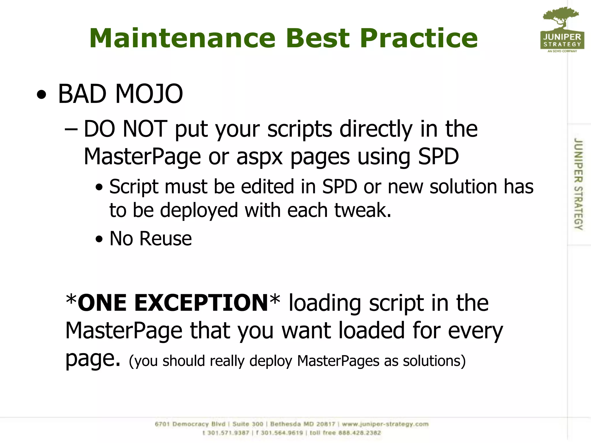 Maintenance Best PracticeBAD MOJODO NOT put your scripts directly in the MasterPage or aspx pages using SPDScript must be edited in SPD or new solution has to be deployed with each tweak.No Reuse*ONE EXCEPTION* loading script in the MasterPage that you want loaded for every page. (you should really deploy MasterPages as solutions)