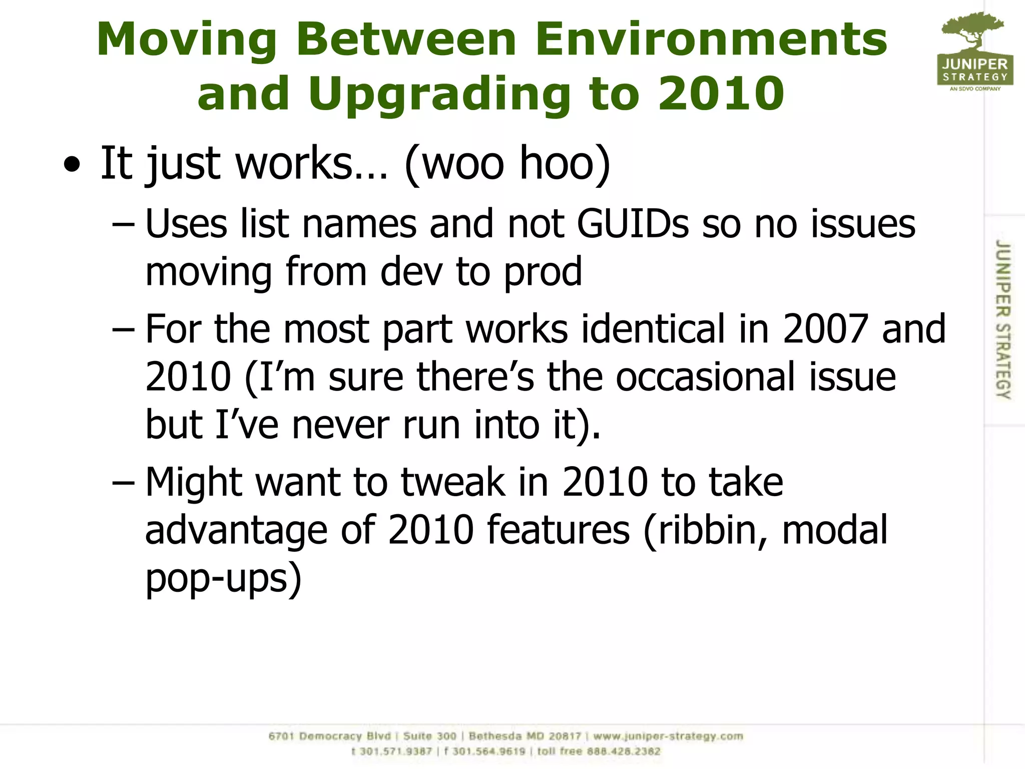 Moving Between Environments and Upgrading to 2010It just works… (woo hoo)Uses list names and not GUIDs so no issues moving from dev to prodFor the most part works identical in 2007 and 2010 (I’m sure there’s the occasional issue but I’ve never run into it).Might want to tweak in 2010 to take advantage of 2010 features (ribbin, modal pop-ups) 