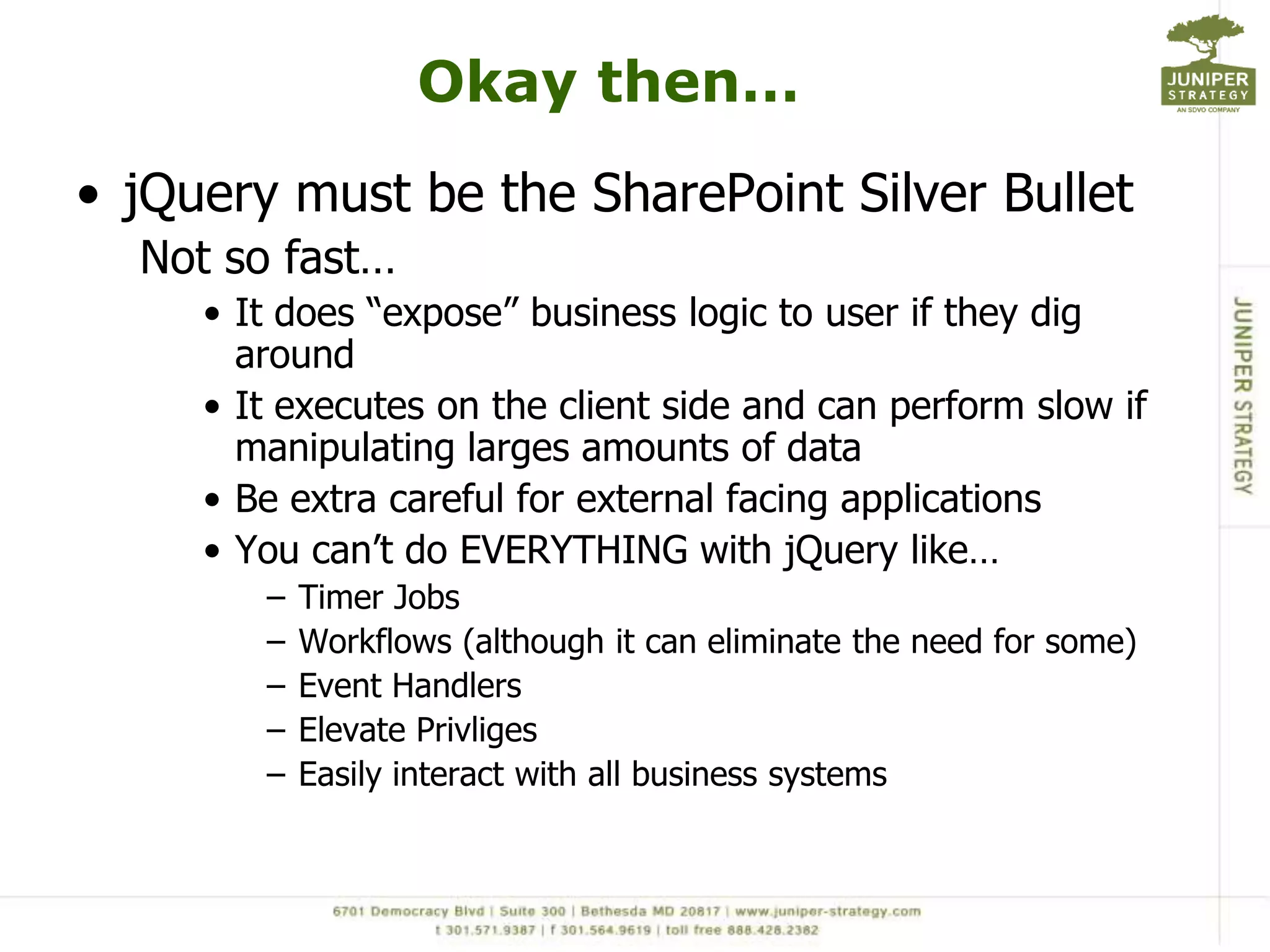 Okay then…jQuery must be the SharePoint Silver BulletNot so fast…It does “expose” business logic to user if they dig aroundIt executes on the client side and can perform slow if manipulating larges amounts of dataBe extra careful for external facing applicationsYou can’t do EVERYTHING with jQuerylike…Timer JobsWorkflows (although it can eliminate the need for some)Event HandlersElevate PrivligesEasily interact with all business systems