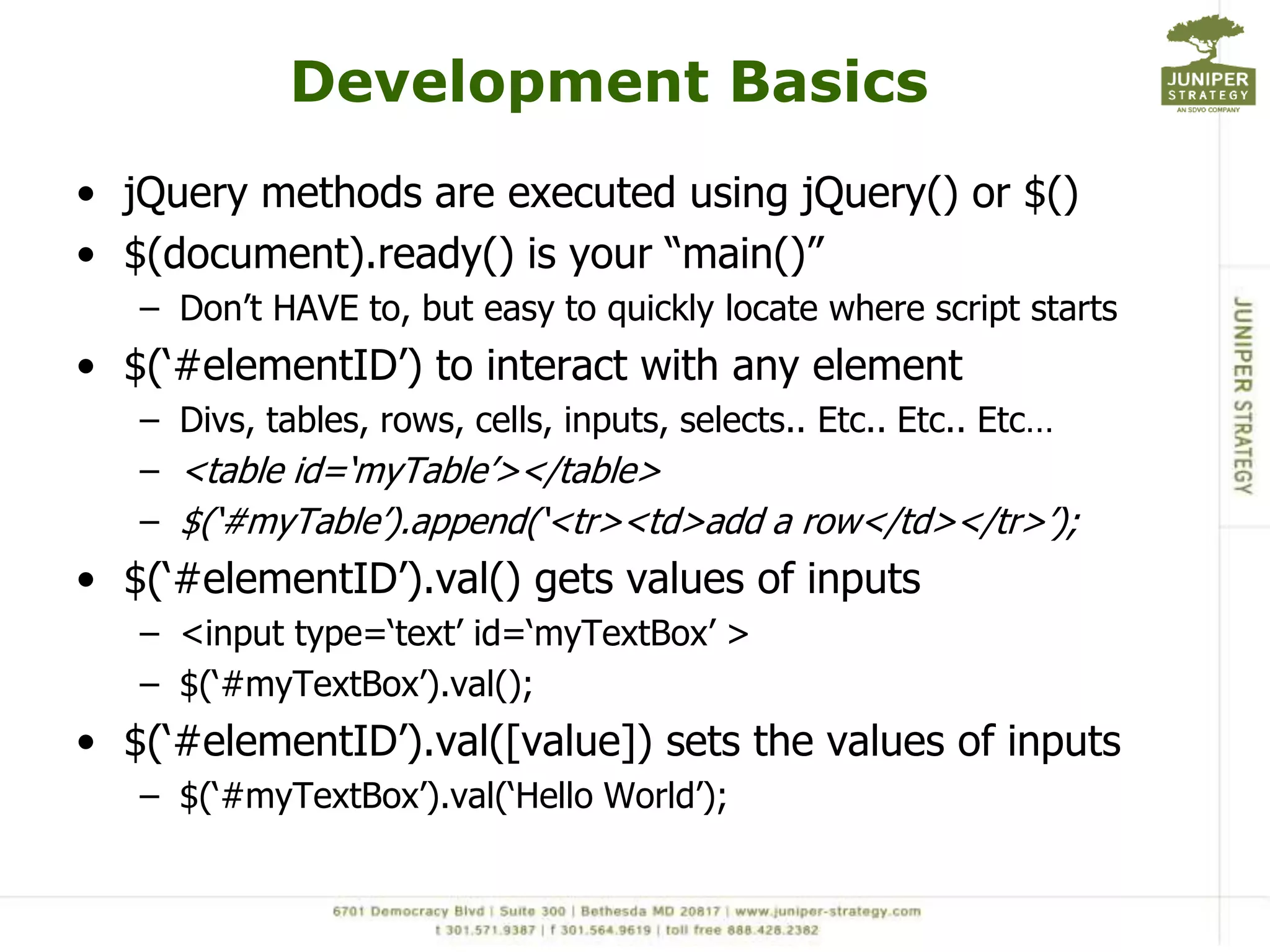 Development BasicsjQuery methods are executed using jQuery() or $()$(document).ready() is your “main()”Don’t HAVE to, but easy to quickly locate where script starts$(‘#elementID’) to interact with any elementDivs, tables, rows, cells, inputs, selects.. Etc.. Etc.. Etc… <table id=‘myTable’></table> $(‘#myTable’).append(‘<tr><td>add a row</td></tr>’);$(‘#elementID’).val() gets values of inputs<input type=‘text’ id=‘myTextBox’ >$(‘#myTextBox’).val();$(‘#elementID’).val([value]) sets the values of inputs$(‘#myTextBox’).val(‘Hello World’);