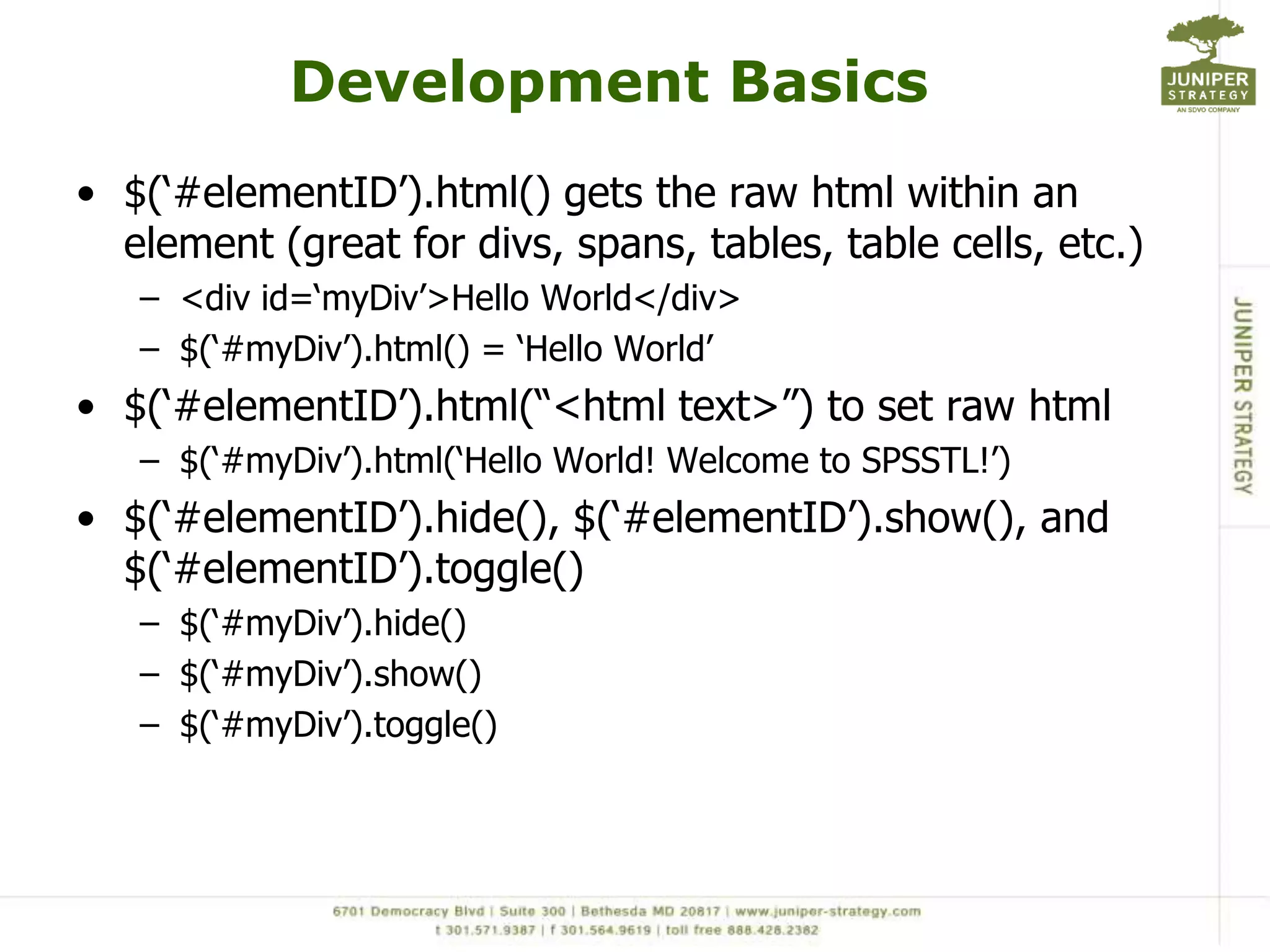 Development Basics$(‘#elementID’).html() gets the raw html within an element (great for divs, spans, tables, table cells, etc.)<div id=‘myDiv’>Hello World</div>$(‘#myDiv’).html() = ‘Hello World’$(‘#elementID’).html(“<html text>”) to set raw html$(‘#myDiv’).html(‘Hello World! Welcome to SPSSTL!’)$(‘#elementID’).hide(), $(‘#elementID’).show(), and $(‘#elementID’).toggle()$(‘#myDiv’).hide()$(‘#myDiv’).show()$(‘#myDiv’).toggle()